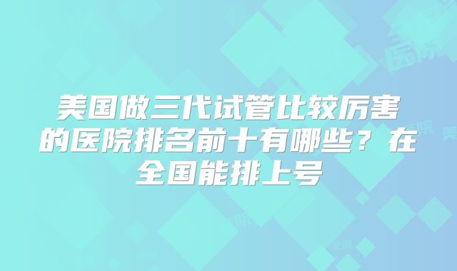 美国做三代试管比较厉害的医院排名前十有哪些?在全国能排上号