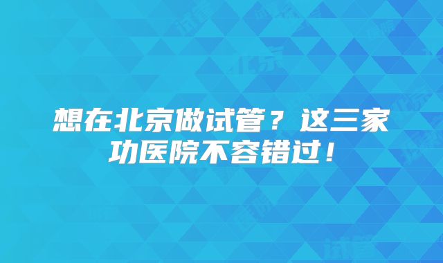 想在北京做试管？这三家功医院不容错过！