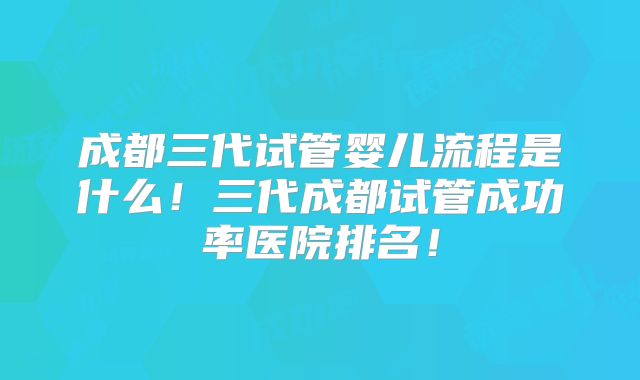 成都三代试管婴儿流程是什么！三代成都试管成功率医院排名！