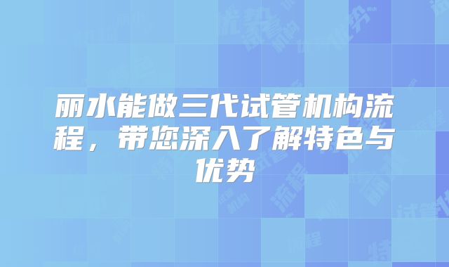 丽水能做三代试管机构流程，带您深入了解特色与优势