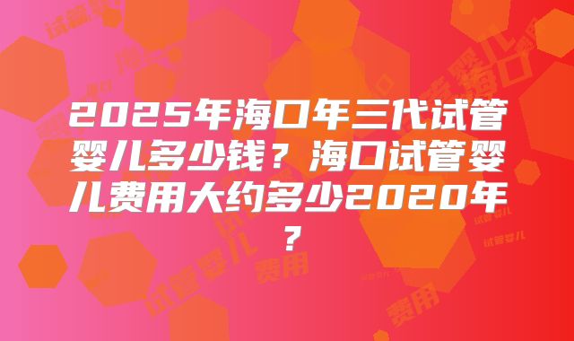 2025年海口年三代试管婴儿多少钱？海口试管婴儿费用大约多少2020年？