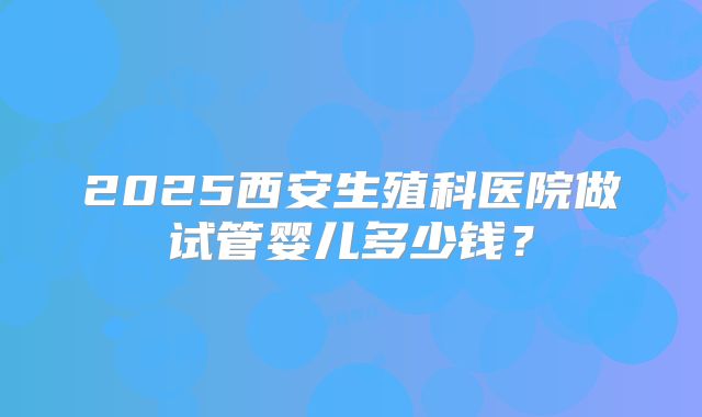 2025西安生殖科医院做试管婴儿多少钱?