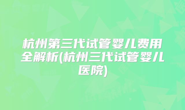 杭州第三代试管婴儿费用全解析(杭州三代试管婴儿医院)