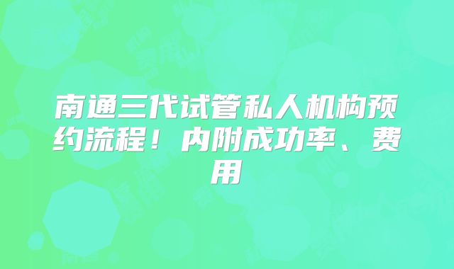 南通三代试管私人机构预约流程！内附成功率、费用