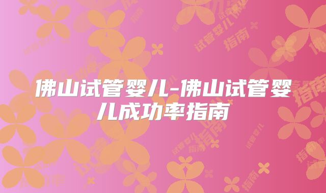 佛山试管婴儿-佛山试管婴儿成功率指南