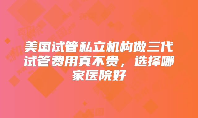 美国试管私立机构做三代试管费用真不贵,选择哪家医院好