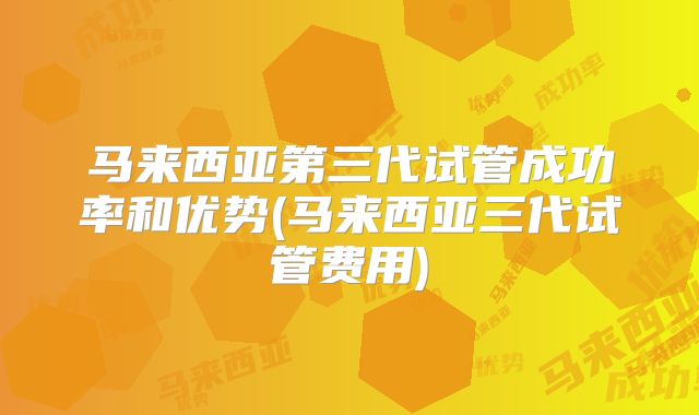 马来西亚第三代试管成功率和优势(马来西亚三代试管费用)