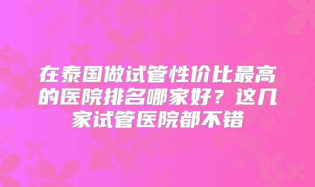 在泰国做试管性价比最高的医院排名哪家好？这几家试管医院都不错