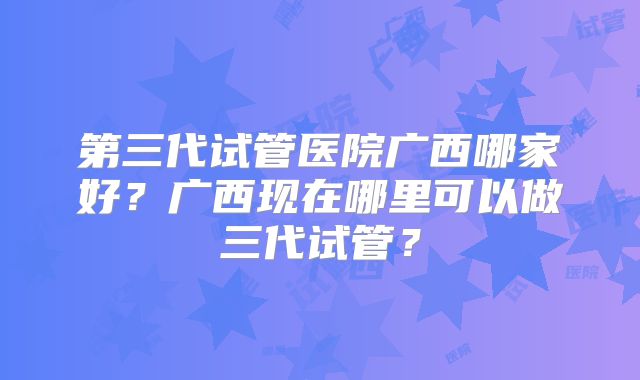 第三代试管医院广西哪家好？广西现在哪里可以做三代试管？