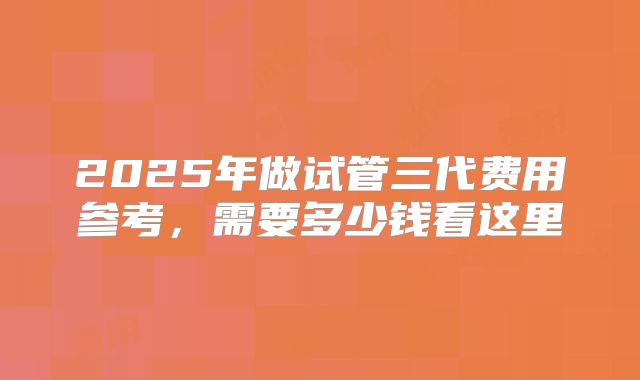 2025年做试管三代费用参考，需要多少钱看这里