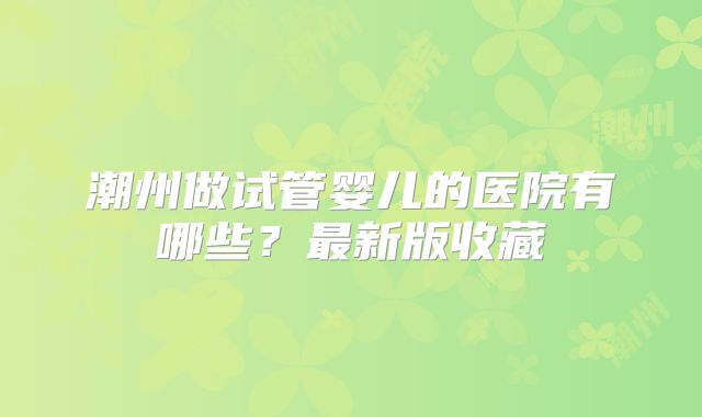 潮州做试管婴儿的医院有哪些？最新版收藏
