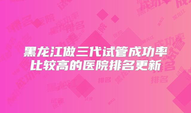 黑龙江做三代试管成功率比较高的医院排名更新