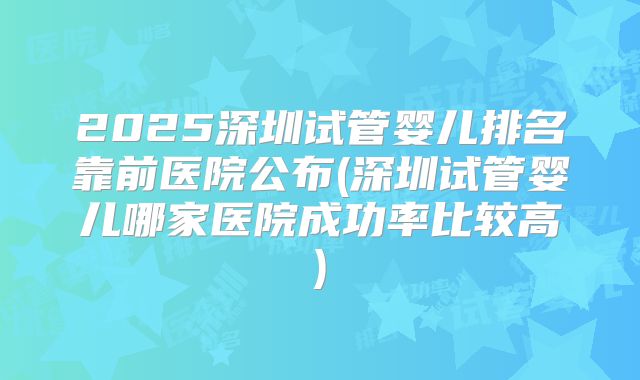 2025深圳试管婴儿排名靠前医院公布(深圳试管婴儿哪家医院成功率比较高)