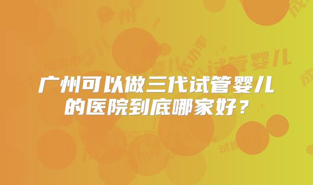 广州可以做三代试管婴儿的医院到底哪家好？
