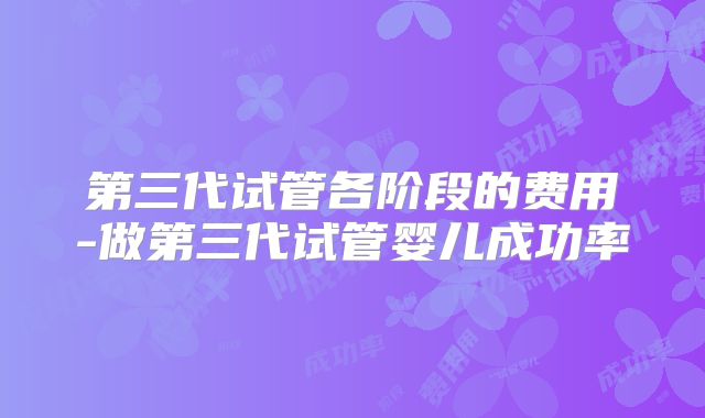 第三代试管各阶段的费用-做第三代试管婴儿成功率