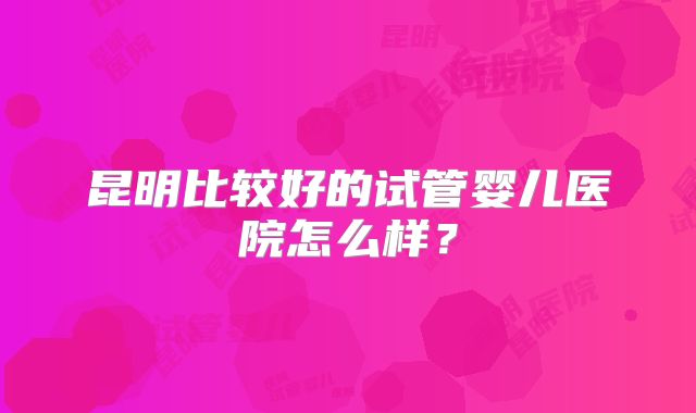 昆明比较好的试管婴儿医院怎么样?