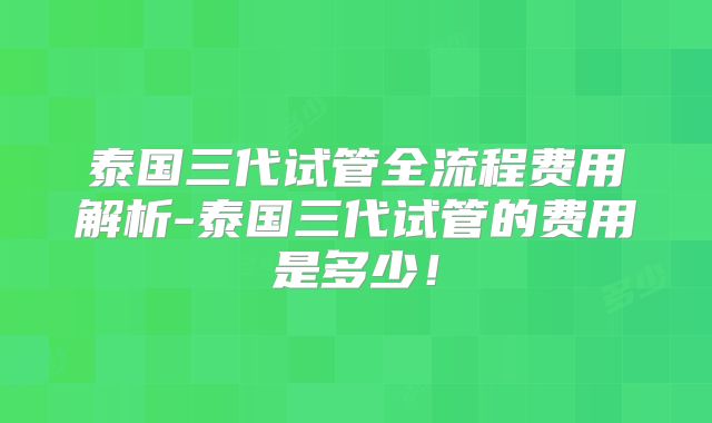 泰国三代试管全流程费用解析-泰国三代试管的费用是多少！