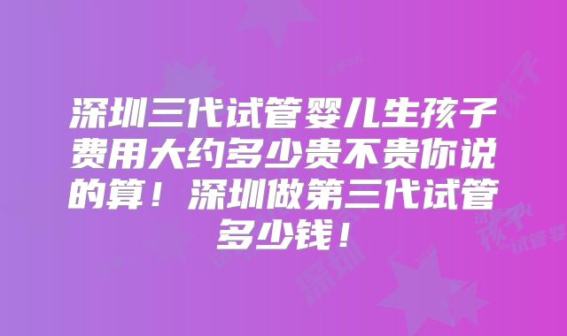 深圳三代试管婴儿生孩子费用大约多少贵不贵你说的算！深圳做第三代试管多少钱！
