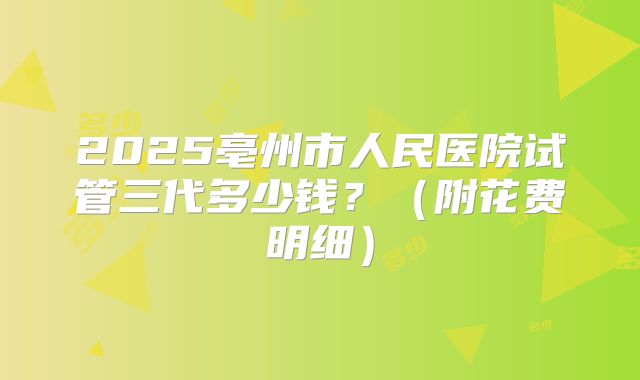 2025亳州市人民医院试管三代多少钱？（附花费明细）