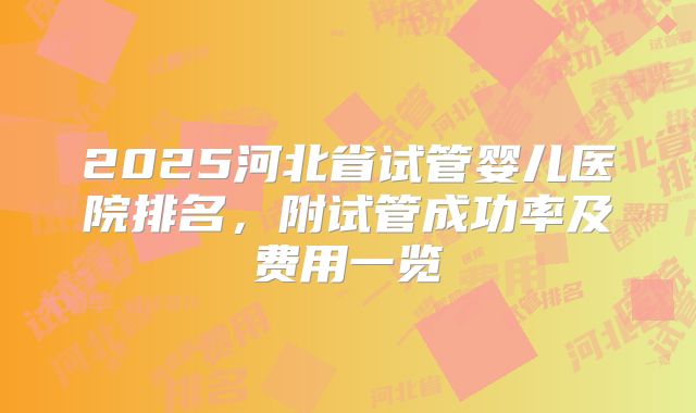 2025河北省试管婴儿医院排名，附试管成功率及费用一览