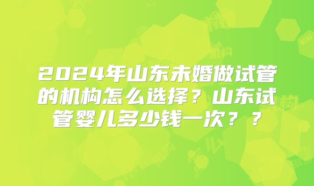 2024年山东未婚做试管的机构怎么选择？山东试管婴儿多少钱一次？？