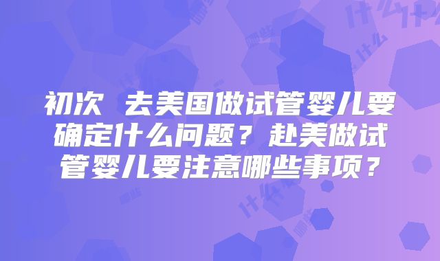 初次 去美国做试管婴儿要确定什么问题?赴美做试管婴儿要注意哪些事项?
