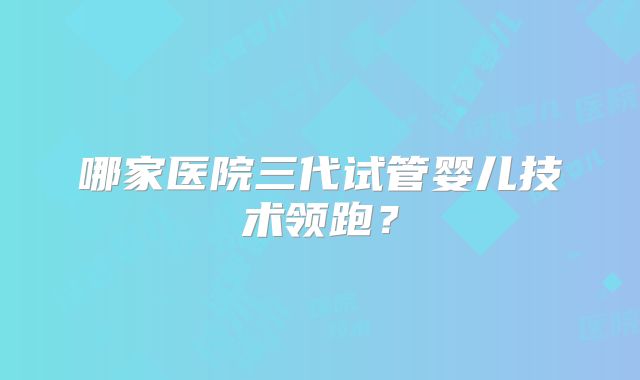 哪家医院三代试管婴儿技术领跑？