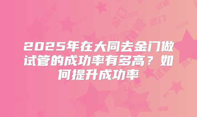 2025年在大同去金门做试管的成功率有多高？如何提升成功率
