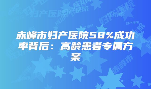 赤峰市妇产医院58%成功率背后：高龄患者专属方案