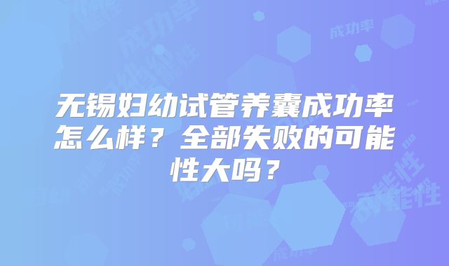 无锡妇幼试管养囊成功率怎么样？全部失败的可能性大吗？