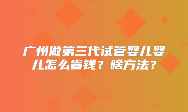 广州做第三代试管婴儿婴儿怎么省钱？啥方法？