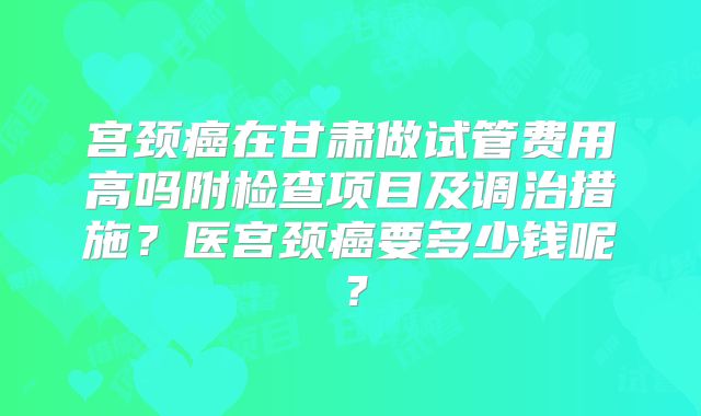 宫颈癌在甘肃做试管费用高吗附检查项目及调治措施？医宫颈癌要多少钱呢？