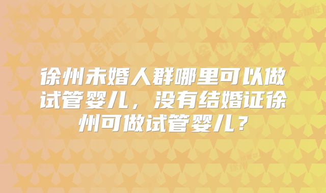 徐州未婚人群哪里可以做试管婴儿，没有结婚证徐州可做试管婴儿？