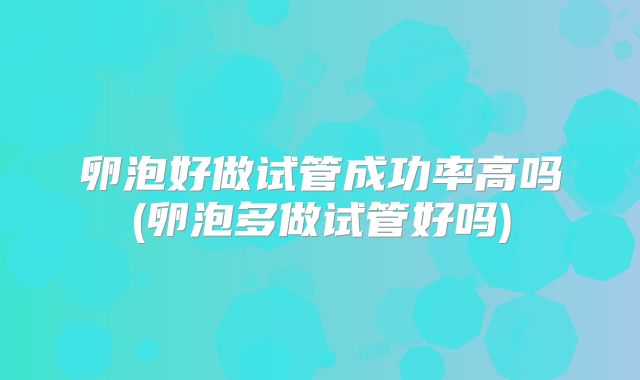 卵泡好做试管成功率高吗(卵泡多做试管好吗)