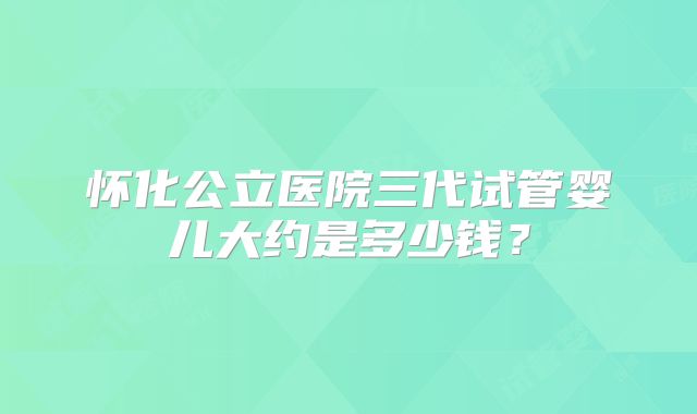 怀化公立医院三代试管婴儿大约是多少钱？