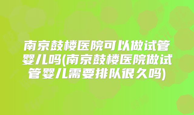 南京鼓楼医院可以做试管婴儿吗(南京鼓楼医院做试管婴儿需要排队很久吗)