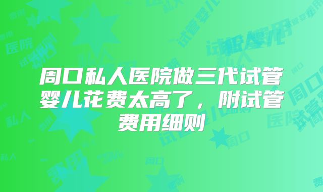周口私人医院做三代试管婴儿花费太高了，附试管费用细则