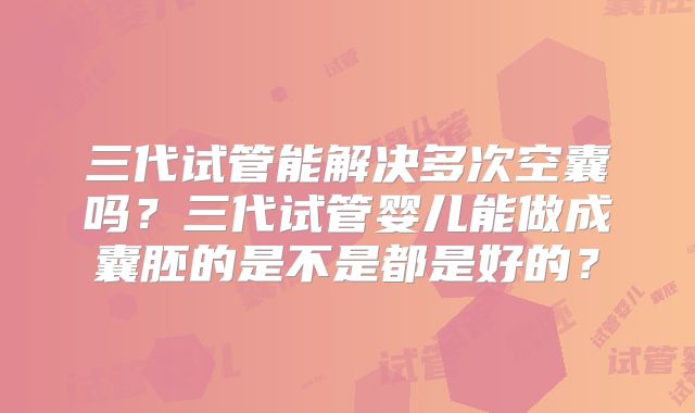 三代试管能解决多次空囊吗？三代试管婴儿能做成囊胚的是不是都是好的？