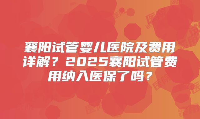襄阳试管婴儿医院及费用详解？2025襄阳试管费用纳入医保了吗？