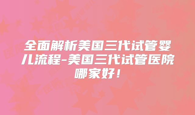 全面解析美国三代试管婴儿流程-美国三代试管医院哪家好！