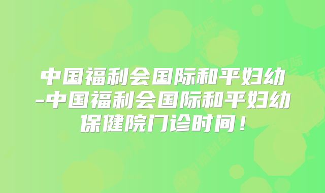 中国福利会国际和平妇幼-中国福利会国际和平妇幼保健院门诊时间！