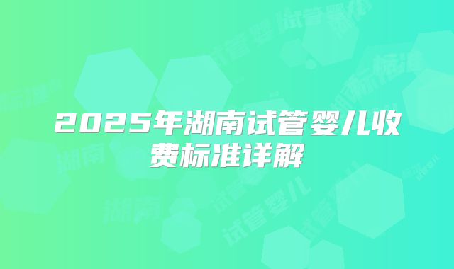 2025年湖南试管婴儿收费标准详解