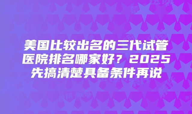 美国比较出名的三代试管医院排名哪家好？2025先搞清楚具备条件再说