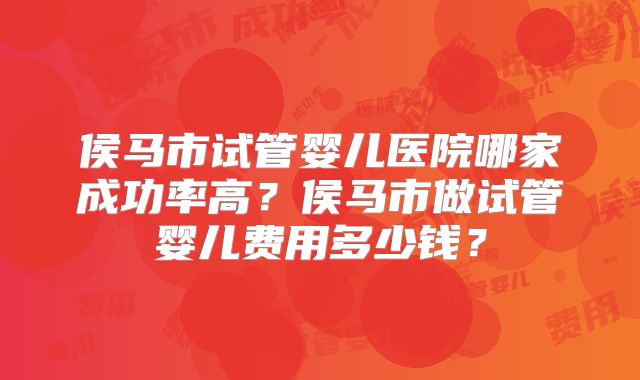 侯马市试管婴儿医院哪家成功率高？侯马市做试管婴儿费用多少钱？