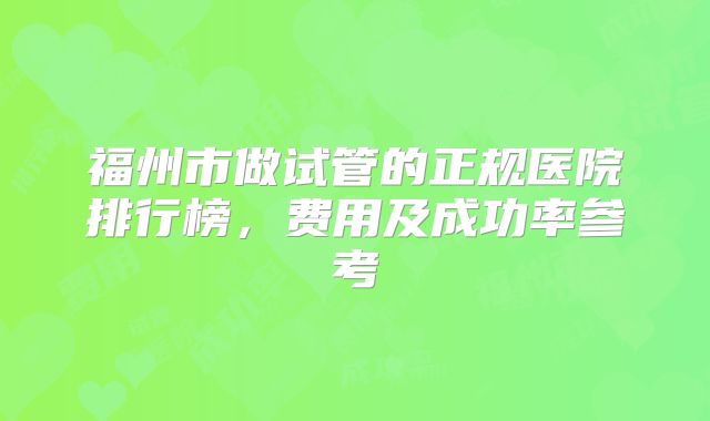 福州市做试管的正规医院排行榜，费用及成功率参考