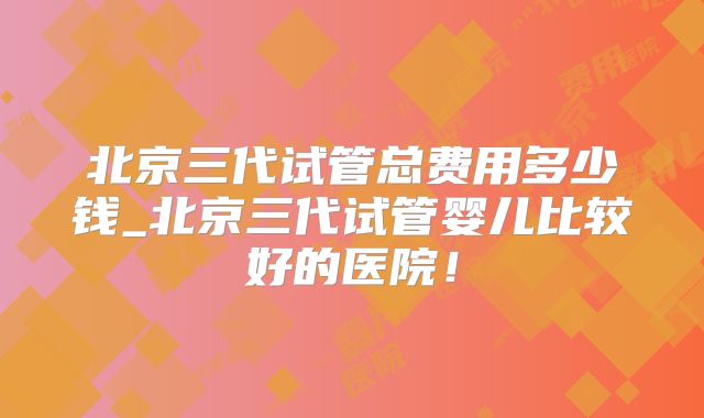 北京三代试管总费用多少钱_北京三代试管婴儿比较好的医院！