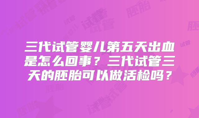三代试管婴儿第五天出血是怎么回事？三代试管三天的胚胎可以做活检吗？