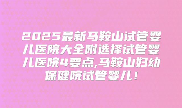 2025最新马鞍山试管婴儿医院大全附选择试管婴儿医院4要点,马鞍山妇幼保健院试管婴儿！