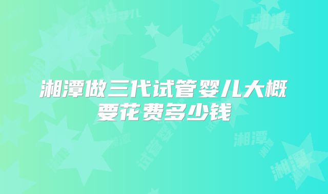 湘潭做三代试管婴儿大概要花费多少钱