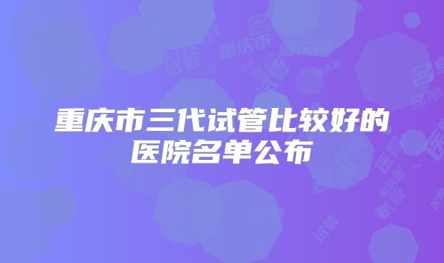 重庆市三代试管比较好的医院名单公布